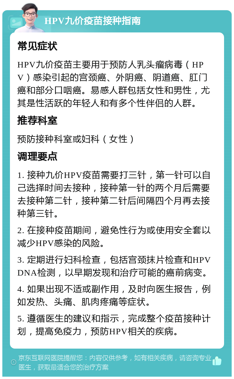 HPV九价疫苗接种指南 常见症状 HPV九价疫苗主要用于预防人乳头瘤病毒（HPV）感染引起的宫颈癌、外阴癌、阴道癌、肛门癌和部分口咽癌。易感人群包括女性和男性，尤其是性活跃的年轻人和有多个性伴侣的人群。 推荐科室 预防接种科室或妇科（女性） 调理要点 1. 接种九价HPV疫苗需要打三针，第一针可以自己选择时间去接种，接种第一针的两个月后需要去接种第二针，接种第二针后间隔四个月再去接种第三针。 2. 在接种疫苗期间，避免性行为或使用安全套以减少HPV感染的风险。 3. 定期进行妇科检查，包括宫颈抹片检查和HPV DNA检测，以早期发现和治疗可能的癌前病变。 4. 如果出现不适或副作用，及时向医生报告，例如发热、头痛、肌肉疼痛等症状。 5. 遵循医生的建议和指示，完成整个疫苗接种计划，提高免疫力，预防HPV相关的疾病。