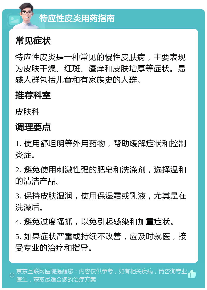 特应性皮炎用药指南 常见症状 特应性皮炎是一种常见的慢性皮肤病，主要表现为皮肤干燥、红斑、瘙痒和皮肤增厚等症状。易感人群包括儿童和有家族史的人群。 推荐科室 皮肤科 调理要点 1. 使用舒坦明等外用药物，帮助缓解症状和控制炎症。 2. 避免使用刺激性强的肥皂和洗涤剂，选择温和的清洁产品。 3. 保持皮肤湿润，使用保湿霜或乳液，尤其是在洗澡后。 4. 避免过度搔抓，以免引起感染和加重症状。 5. 如果症状严重或持续不改善，应及时就医，接受专业的治疗和指导。