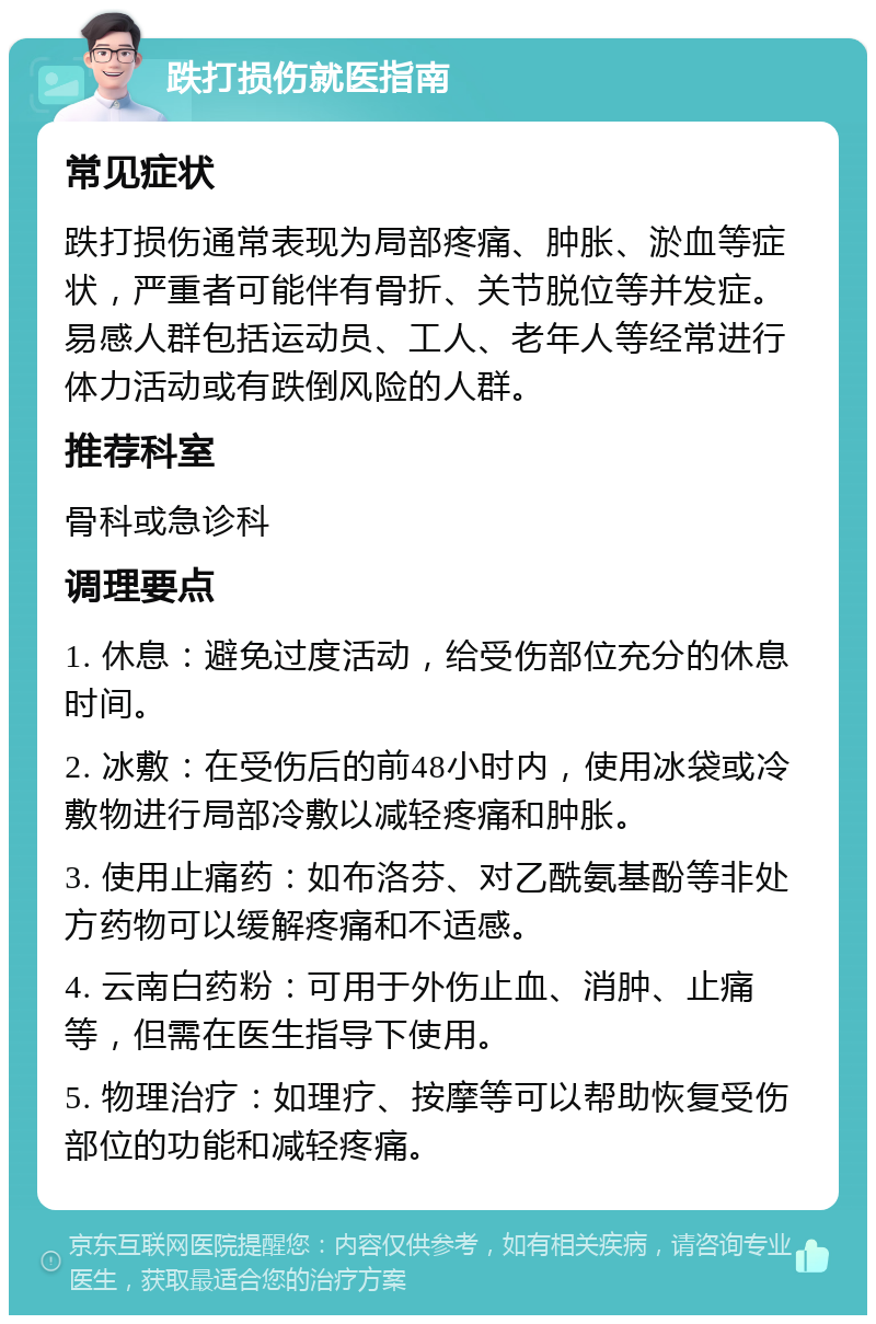 跌打损伤就医指南 常见症状 跌打损伤通常表现为局部疼痛、肿胀、淤血等症状，严重者可能伴有骨折、关节脱位等并发症。易感人群包括运动员、工人、老年人等经常进行体力活动或有跌倒风险的人群。 推荐科室 骨科或急诊科 调理要点 1. 休息：避免过度活动，给受伤部位充分的休息时间。 2. 冰敷：在受伤后的前48小时内，使用冰袋或冷敷物进行局部冷敷以减轻疼痛和肿胀。 3. 使用止痛药：如布洛芬、对乙酰氨基酚等非处方药物可以缓解疼痛和不适感。 4. 云南白药粉：可用于外伤止血、消肿、止痛等，但需在医生指导下使用。 5. 物理治疗：如理疗、按摩等可以帮助恢复受伤部位的功能和减轻疼痛。