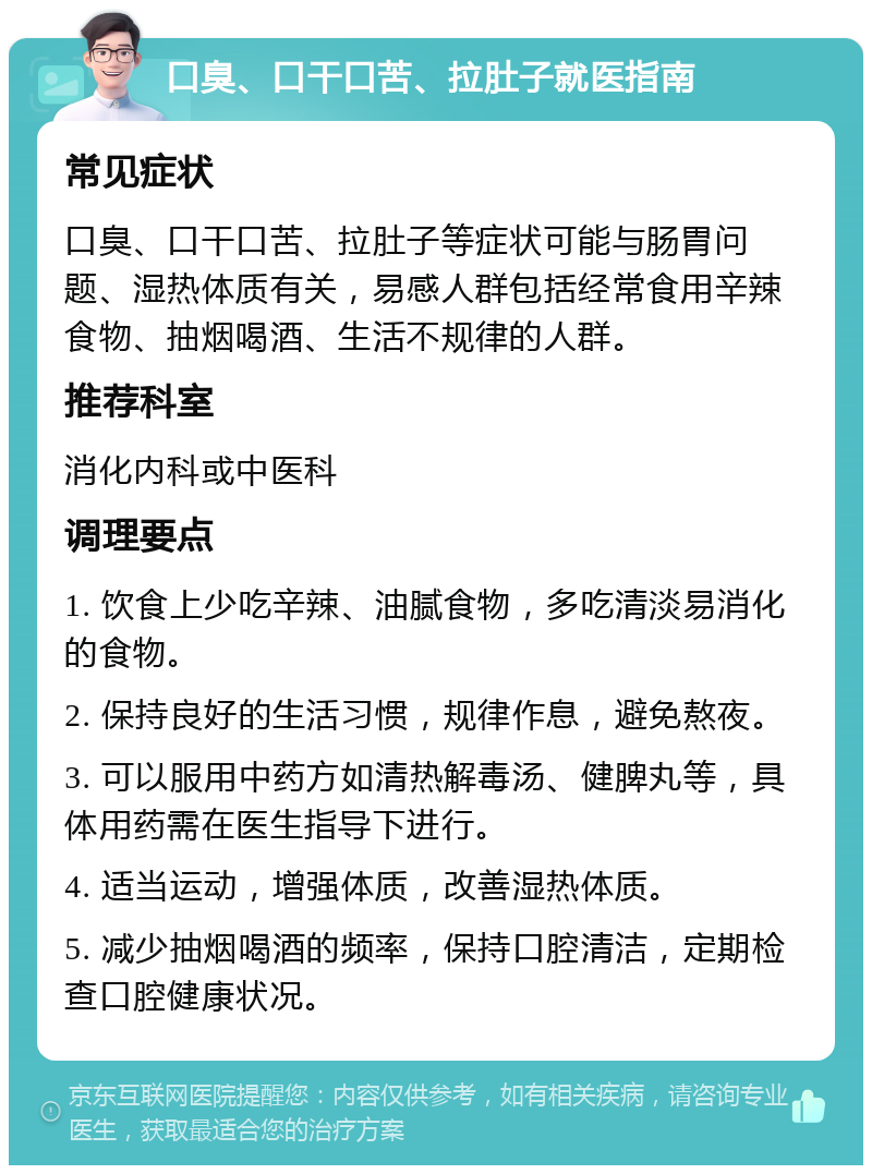 口臭、口干口苦、拉肚子就医指南 常见症状 口臭、口干口苦、拉肚子等症状可能与肠胃问题、湿热体质有关，易感人群包括经常食用辛辣食物、抽烟喝酒、生活不规律的人群。 推荐科室 消化内科或中医科 调理要点 1. 饮食上少吃辛辣、油腻食物，多吃清淡易消化的食物。 2. 保持良好的生活习惯，规律作息，避免熬夜。 3. 可以服用中药方如清热解毒汤、健脾丸等，具体用药需在医生指导下进行。 4. 适当运动，增强体质，改善湿热体质。 5. 减少抽烟喝酒的频率，保持口腔清洁，定期检查口腔健康状况。