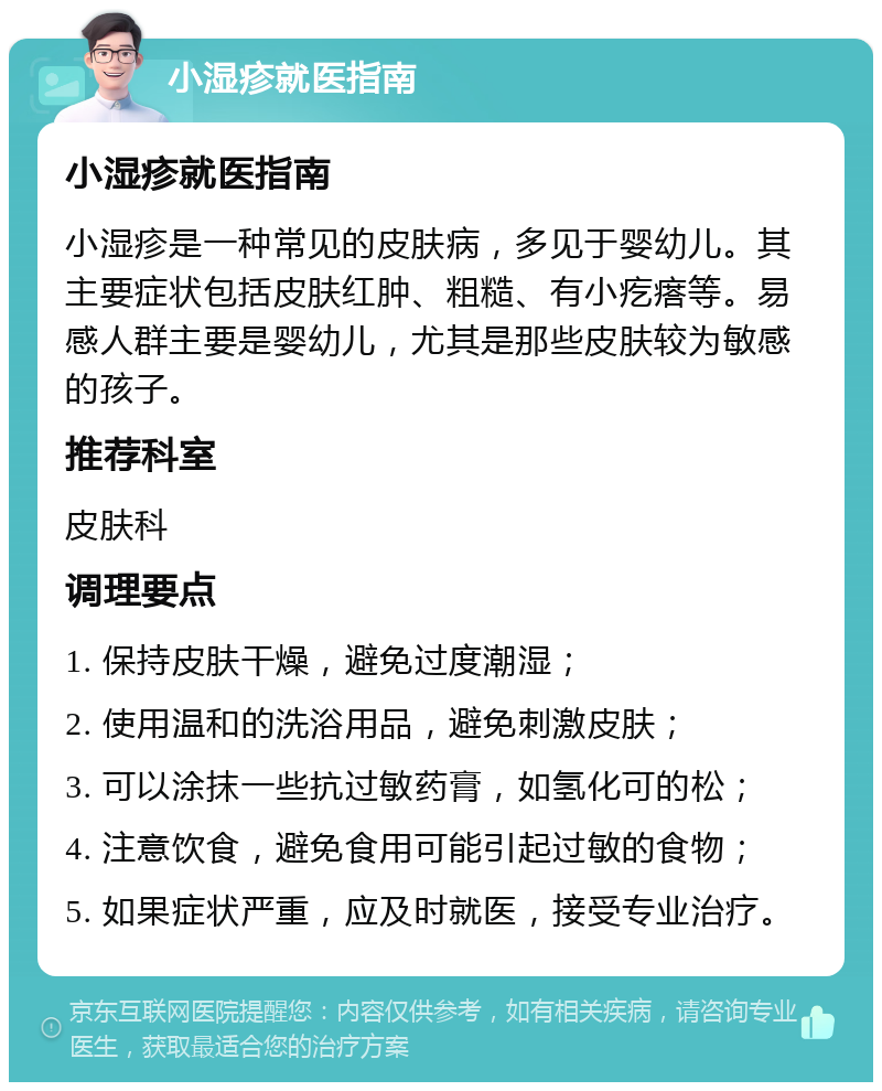 小湿疹就医指南 小湿疹就医指南 小湿疹是一种常见的皮肤病，多见于婴幼儿。其主要症状包括皮肤红肿、粗糙、有小疙瘩等。易感人群主要是婴幼儿，尤其是那些皮肤较为敏感的孩子。 推荐科室 皮肤科 调理要点 1. 保持皮肤干燥，避免过度潮湿； 2. 使用温和的洗浴用品，避免刺激皮肤； 3. 可以涂抹一些抗过敏药膏，如氢化可的松； 4. 注意饮食，避免食用可能引起过敏的食物； 5. 如果症状严重，应及时就医，接受专业治疗。