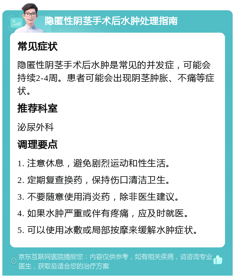 隐匿性阴茎手术后水肿处理指南 常见症状 隐匿性阴茎手术后水肿是常见的并发症，可能会持续2-4周。患者可能会出现阴茎肿胀、不痛等症状。 推荐科室 泌尿外科 调理要点 1. 注意休息，避免剧烈运动和性生活。 2. 定期复查换药，保持伤口清洁卫生。 3. 不要随意使用消炎药，除非医生建议。 4. 如果水肿严重或伴有疼痛，应及时就医。 5. 可以使用冰敷或局部按摩来缓解水肿症状。