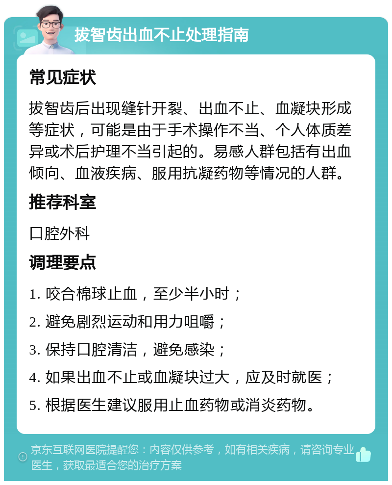 拔智齿出血不止处理指南 常见症状 拔智齿后出现缝针开裂、出血不止、血凝块形成等症状，可能是由于手术操作不当、个人体质差异或术后护理不当引起的。易感人群包括有出血倾向、血液疾病、服用抗凝药物等情况的人群。 推荐科室 口腔外科 调理要点 1. 咬合棉球止血，至少半小时； 2. 避免剧烈运动和用力咀嚼； 3. 保持口腔清洁，避免感染； 4. 如果出血不止或血凝块过大，应及时就医； 5. 根据医生建议服用止血药物或消炎药物。