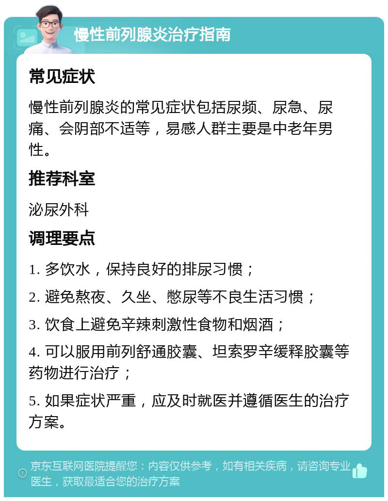 慢性前列腺炎治疗指南 常见症状 慢性前列腺炎的常见症状包括尿频、尿急、尿痛、会阴部不适等，易感人群主要是中老年男性。 推荐科室 泌尿外科 调理要点 1. 多饮水，保持良好的排尿习惯； 2. 避免熬夜、久坐、憋尿等不良生活习惯； 3. 饮食上避免辛辣刺激性食物和烟酒； 4. 可以服用前列舒通胶囊、坦索罗辛缓释胶囊等药物进行治疗； 5. 如果症状严重，应及时就医并遵循医生的治疗方案。