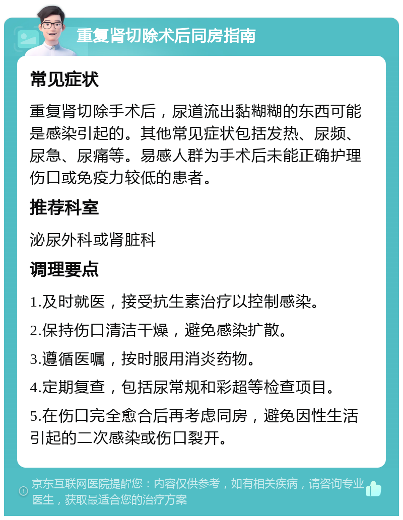 重复肾切除术后同房指南 常见症状 重复肾切除手术后，尿道流出黏糊糊的东西可能是感染引起的。其他常见症状包括发热、尿频、尿急、尿痛等。易感人群为手术后未能正确护理伤口或免疫力较低的患者。 推荐科室 泌尿外科或肾脏科 调理要点 1.及时就医，接受抗生素治疗以控制感染。 2.保持伤口清洁干燥，避免感染扩散。 3.遵循医嘱，按时服用消炎药物。 4.定期复查，包括尿常规和彩超等检查项目。 5.在伤口完全愈合后再考虑同房，避免因性生活引起的二次感染或伤口裂开。