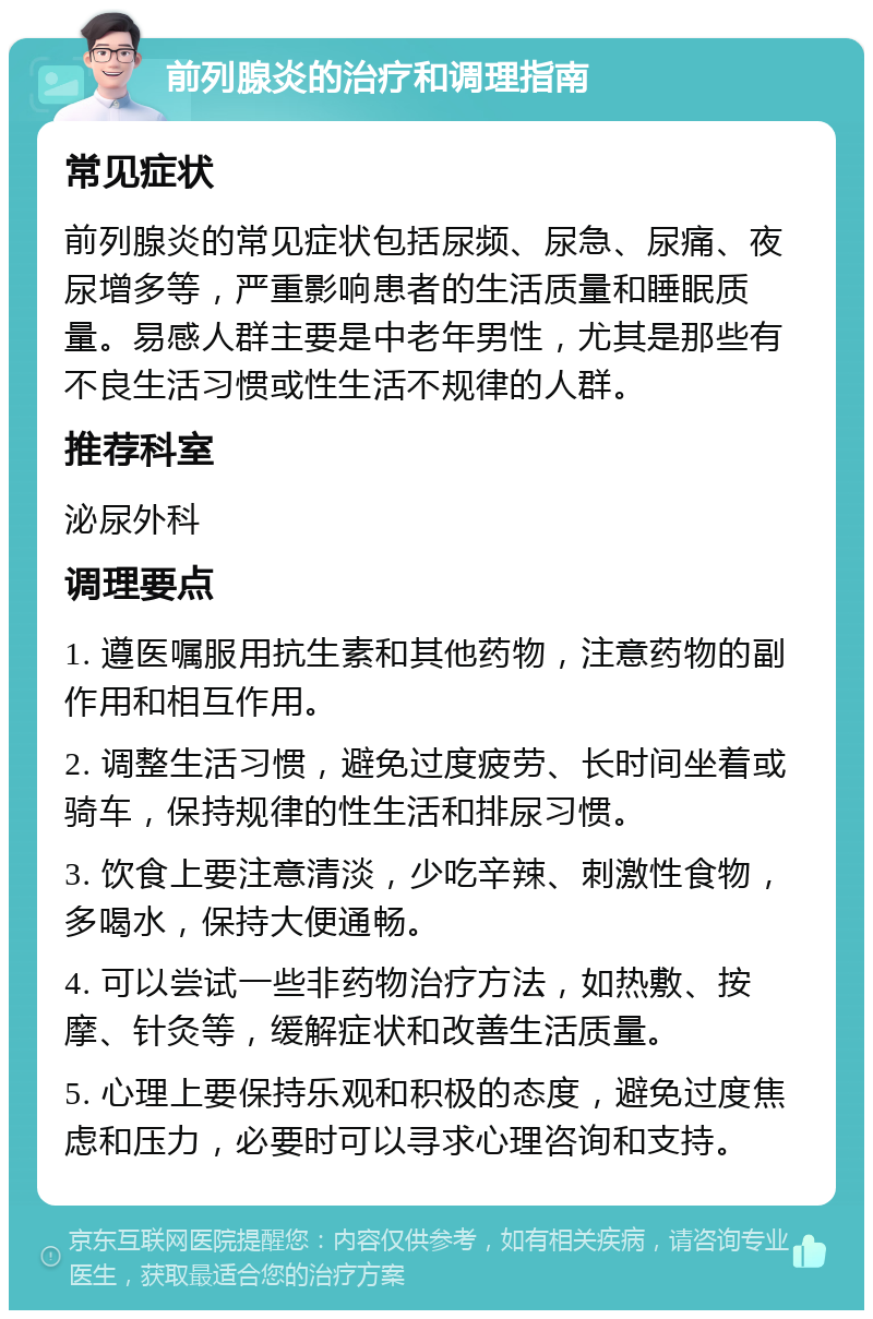 前列腺炎的治疗和调理指南 常见症状 前列腺炎的常见症状包括尿频、尿急、尿痛、夜尿增多等，严重影响患者的生活质量和睡眠质量。易感人群主要是中老年男性，尤其是那些有不良生活习惯或性生活不规律的人群。 推荐科室 泌尿外科 调理要点 1. 遵医嘱服用抗生素和其他药物，注意药物的副作用和相互作用。 2. 调整生活习惯，避免过度疲劳、长时间坐着或骑车，保持规律的性生活和排尿习惯。 3. 饮食上要注意清淡，少吃辛辣、刺激性食物，多喝水，保持大便通畅。 4. 可以尝试一些非药物治疗方法，如热敷、按摩、针灸等，缓解症状和改善生活质量。 5. 心理上要保持乐观和积极的态度，避免过度焦虑和压力，必要时可以寻求心理咨询和支持。