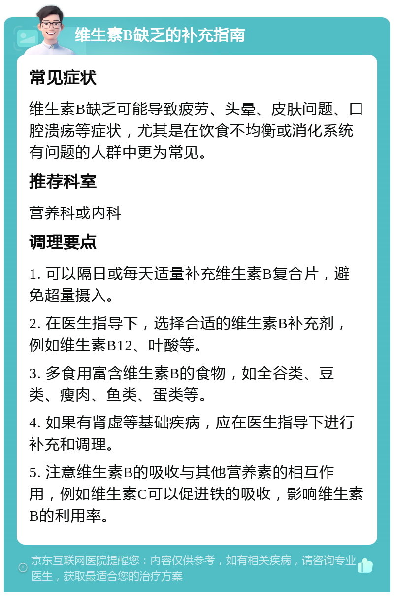 维生素B缺乏的补充指南 常见症状 维生素B缺乏可能导致疲劳、头晕、皮肤问题、口腔溃疡等症状，尤其是在饮食不均衡或消化系统有问题的人群中更为常见。 推荐科室 营养科或内科 调理要点 1. 可以隔日或每天适量补充维生素B复合片，避免超量摄入。 2. 在医生指导下，选择合适的维生素B补充剂，例如维生素B12、叶酸等。 3. 多食用富含维生素B的食物，如全谷类、豆类、瘦肉、鱼类、蛋类等。 4. 如果有肾虚等基础疾病，应在医生指导下进行补充和调理。 5. 注意维生素B的吸收与其他营养素的相互作用，例如维生素C可以促进铁的吸收，影响维生素B的利用率。