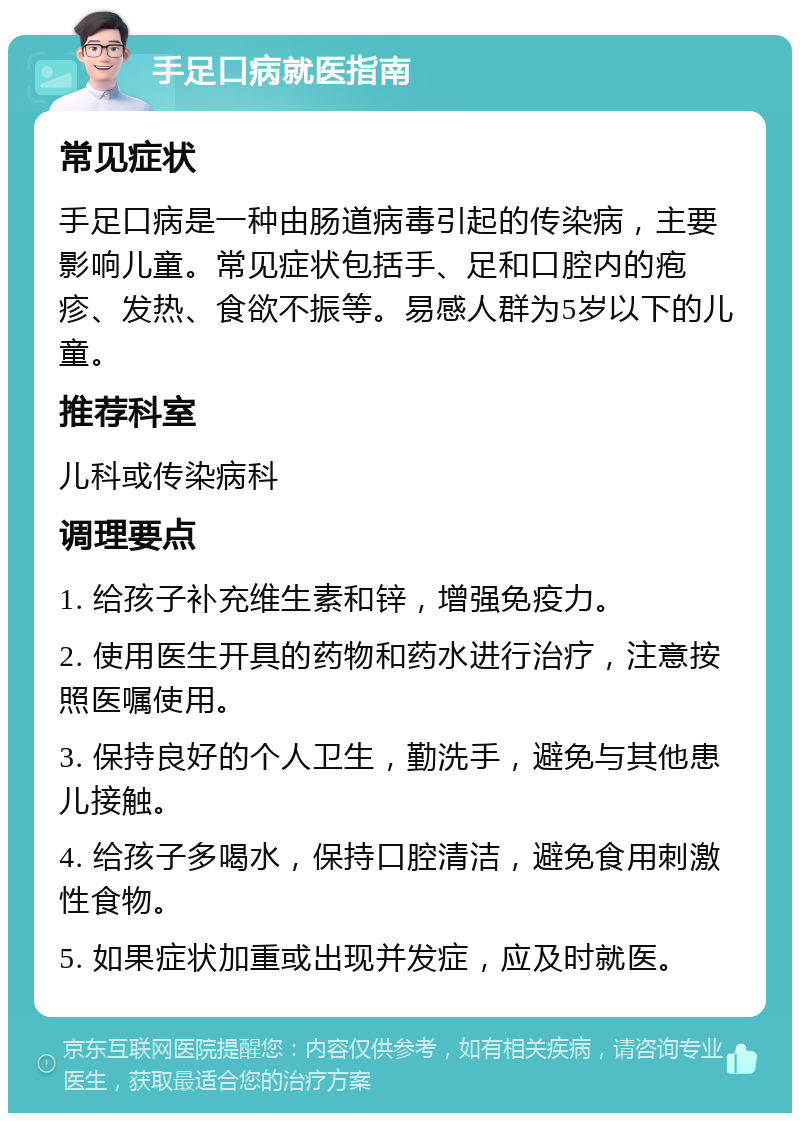 手足口病就医指南 常见症状 手足口病是一种由肠道病毒引起的传染病，主要影响儿童。常见症状包括手、足和口腔内的疱疹、发热、食欲不振等。易感人群为5岁以下的儿童。 推荐科室 儿科或传染病科 调理要点 1. 给孩子补充维生素和锌，增强免疫力。 2. 使用医生开具的药物和药水进行治疗，注意按照医嘱使用。 3. 保持良好的个人卫生，勤洗手，避免与其他患儿接触。 4. 给孩子多喝水，保持口腔清洁，避免食用刺激性食物。 5. 如果症状加重或出现并发症，应及时就医。