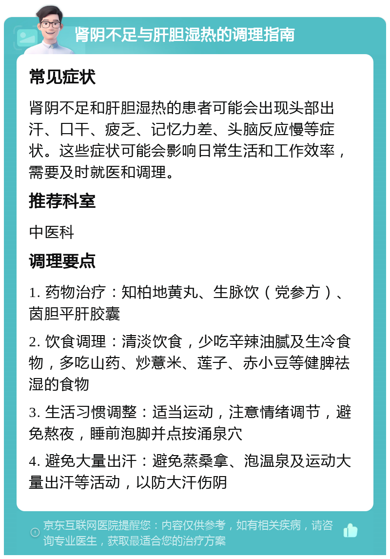 肾阴不足与肝胆湿热的调理指南 常见症状 肾阴不足和肝胆湿热的患者可能会出现头部出汗、口干、疲乏、记忆力差、头脑反应慢等症状。这些症状可能会影响日常生活和工作效率，需要及时就医和调理。 推荐科室 中医科 调理要点 1. 药物治疗：知柏地黄丸、生脉饮（党参方）、茵胆平肝胶囊 2. 饮食调理：清淡饮食，少吃辛辣油腻及生冷食物，多吃山药、炒薏米、莲子、赤小豆等健脾祛湿的食物 3. 生活习惯调整：适当运动，注意情绪调节，避免熬夜，睡前泡脚并点按涌泉穴 4. 避免大量出汗：避免蒸桑拿、泡温泉及运动大量出汗等活动，以防大汗伤阴