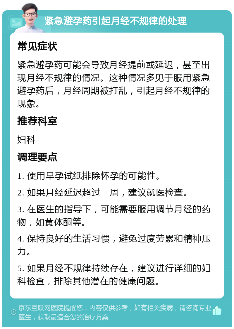 紧急避孕药引起月经不规律的处理 常见症状 紧急避孕药可能会导致月经提前或延迟，甚至出现月经不规律的情况。这种情况多见于服用紧急避孕药后，月经周期被打乱，引起月经不规律的现象。 推荐科室 妇科 调理要点 1. 使用早孕试纸排除怀孕的可能性。 2. 如果月经延迟超过一周，建议就医检查。 3. 在医生的指导下，可能需要服用调节月经的药物，如黄体酮等。 4. 保持良好的生活习惯，避免过度劳累和精神压力。 5. 如果月经不规律持续存在，建议进行详细的妇科检查，排除其他潜在的健康问题。