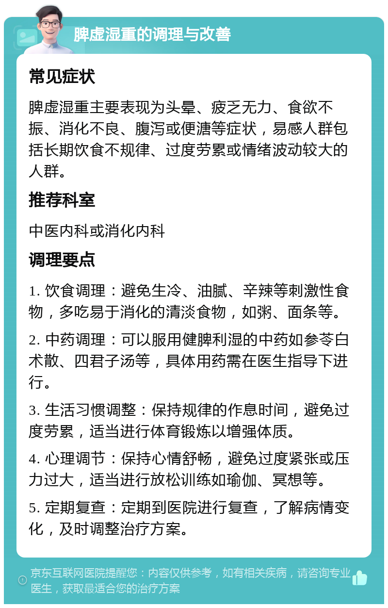 脾虚湿重的调理与改善 常见症状 脾虚湿重主要表现为头晕、疲乏无力、食欲不振、消化不良、腹泻或便溏等症状，易感人群包括长期饮食不规律、过度劳累或情绪波动较大的人群。 推荐科室 中医内科或消化内科 调理要点 1. 饮食调理：避免生冷、油腻、辛辣等刺激性食物，多吃易于消化的清淡食物，如粥、面条等。 2. 中药调理：可以服用健脾利湿的中药如参苓白术散、四君子汤等，具体用药需在医生指导下进行。 3. 生活习惯调整：保持规律的作息时间，避免过度劳累，适当进行体育锻炼以增强体质。 4. 心理调节：保持心情舒畅，避免过度紧张或压力过大，适当进行放松训练如瑜伽、冥想等。 5. 定期复查：定期到医院进行复查，了解病情变化，及时调整治疗方案。