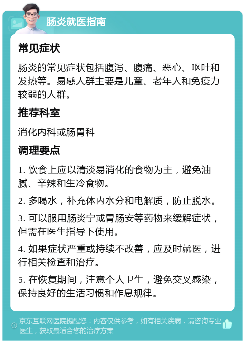 肠炎就医指南 常见症状 肠炎的常见症状包括腹泻、腹痛、恶心、呕吐和发热等。易感人群主要是儿童、老年人和免疫力较弱的人群。 推荐科室 消化内科或肠胃科 调理要点 1. 饮食上应以清淡易消化的食物为主，避免油腻、辛辣和生冷食物。 2. 多喝水，补充体内水分和电解质，防止脱水。 3. 可以服用肠炎宁或胃肠安等药物来缓解症状，但需在医生指导下使用。 4. 如果症状严重或持续不改善，应及时就医，进行相关检查和治疗。 5. 在恢复期间，注意个人卫生，避免交叉感染，保持良好的生活习惯和作息规律。