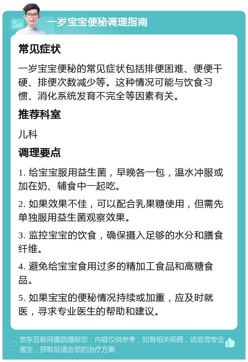 一岁宝宝便秘调理指南 常见症状 一岁宝宝便秘的常见症状包括排便困难、便便干硬、排便次数减少等。这种情况可能与饮食习惯、消化系统发育不完全等因素有关。 推荐科室 儿科 调理要点 1. 给宝宝服用益生菌，早晚各一包，温水冲服或加在奶、辅食中一起吃。 2. 如果效果不佳，可以配合乳果糖使用，但需先单独服用益生菌观察效果。 3. 监控宝宝的饮食，确保摄入足够的水分和膳食纤维。 4. 避免给宝宝食用过多的精加工食品和高糖食品。 5. 如果宝宝的便秘情况持续或加重，应及时就医，寻求专业医生的帮助和建议。