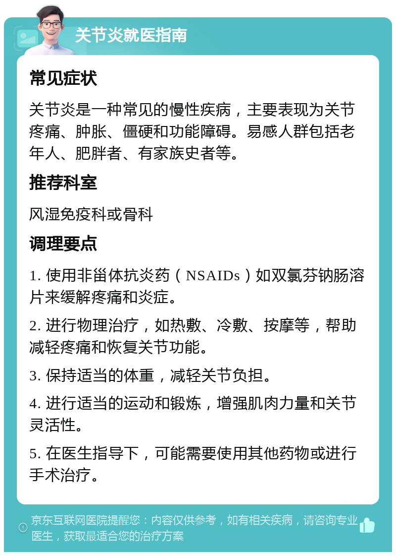 关节炎就医指南 常见症状 关节炎是一种常见的慢性疾病，主要表现为关节疼痛、肿胀、僵硬和功能障碍。易感人群包括老年人、肥胖者、有家族史者等。 推荐科室 风湿免疫科或骨科 调理要点 1. 使用非甾体抗炎药（NSAIDs）如双氯芬钠肠溶片来缓解疼痛和炎症。 2. 进行物理治疗，如热敷、冷敷、按摩等，帮助减轻疼痛和恢复关节功能。 3. 保持适当的体重，减轻关节负担。 4. 进行适当的运动和锻炼，增强肌肉力量和关节灵活性。 5. 在医生指导下，可能需要使用其他药物或进行手术治疗。