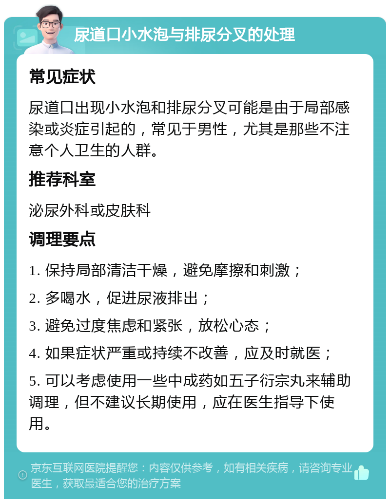 尿道口小水泡与排尿分叉的处理 常见症状 尿道口出现小水泡和排尿分叉可能是由于局部感染或炎症引起的，常见于男性，尤其是那些不注意个人卫生的人群。 推荐科室 泌尿外科或皮肤科 调理要点 1. 保持局部清洁干燥，避免摩擦和刺激； 2. 多喝水，促进尿液排出； 3. 避免过度焦虑和紧张，放松心态； 4. 如果症状严重或持续不改善，应及时就医； 5. 可以考虑使用一些中成药如五子衍宗丸来辅助调理，但不建议长期使用，应在医生指导下使用。