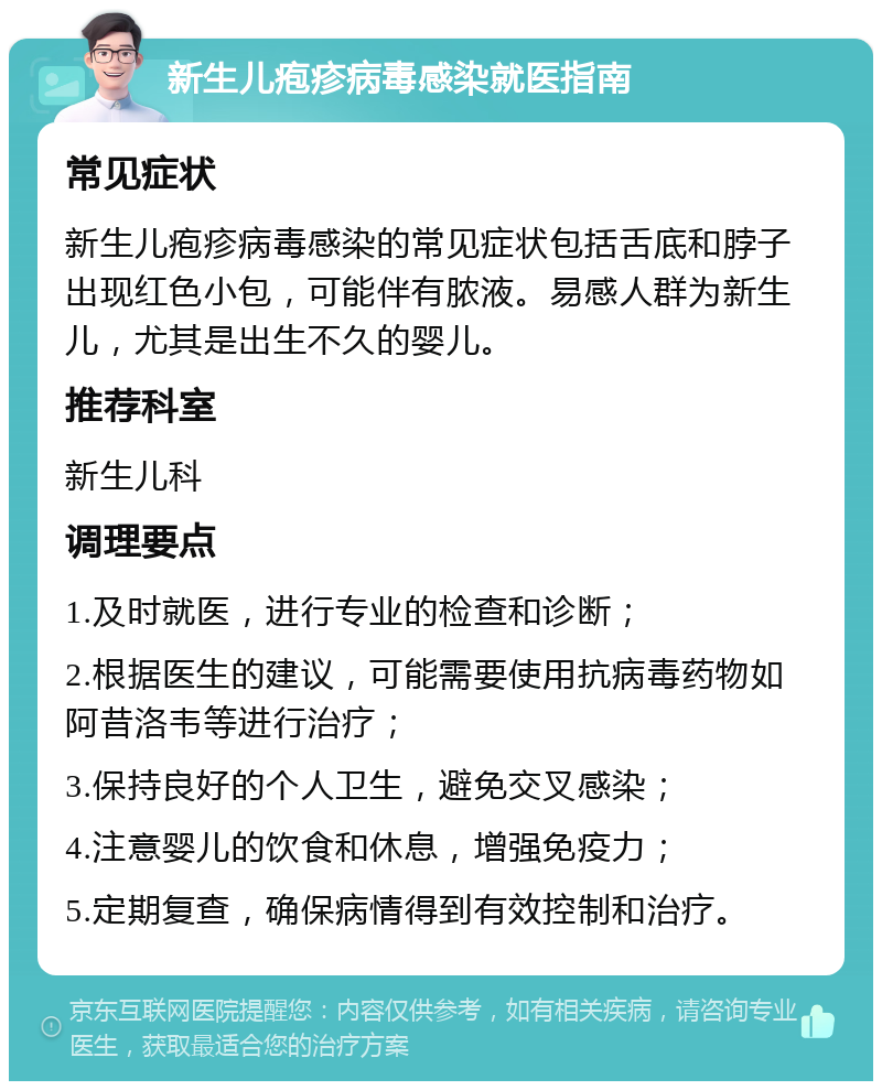 新生儿疱疹病毒感染就医指南 常见症状 新生儿疱疹病毒感染的常见症状包括舌底和脖子出现红色小包，可能伴有脓液。易感人群为新生儿，尤其是出生不久的婴儿。 推荐科室 新生儿科 调理要点 1.及时就医，进行专业的检查和诊断； 2.根据医生的建议，可能需要使用抗病毒药物如阿昔洛韦等进行治疗； 3.保持良好的个人卫生，避免交叉感染； 4.注意婴儿的饮食和休息，增强免疫力； 5.定期复查，确保病情得到有效控制和治疗。