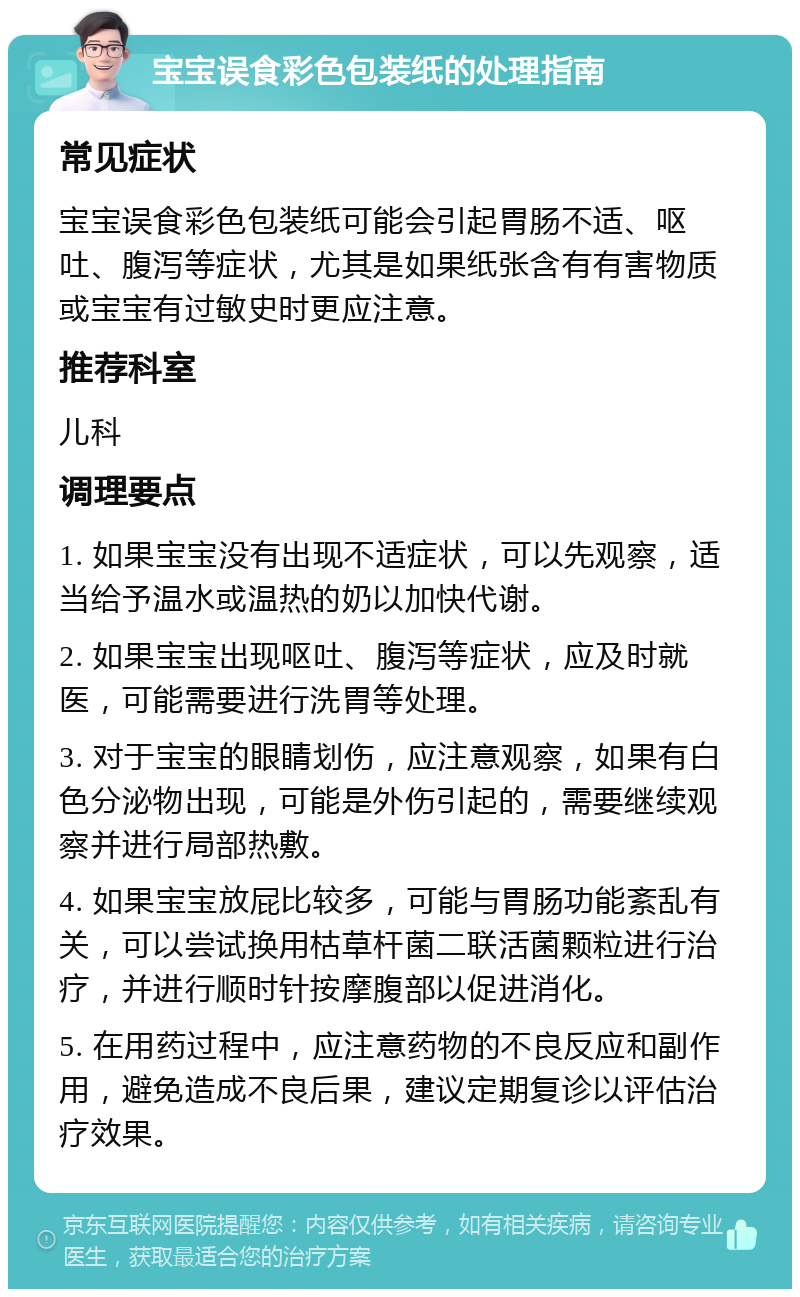 宝宝误食彩色包装纸的处理指南 常见症状 宝宝误食彩色包装纸可能会引起胃肠不适、呕吐、腹泻等症状，尤其是如果纸张含有有害物质或宝宝有过敏史时更应注意。 推荐科室 儿科 调理要点 1. 如果宝宝没有出现不适症状，可以先观察，适当给予温水或温热的奶以加快代谢。 2. 如果宝宝出现呕吐、腹泻等症状，应及时就医，可能需要进行洗胃等处理。 3. 对于宝宝的眼睛划伤，应注意观察，如果有白色分泌物出现，可能是外伤引起的，需要继续观察并进行局部热敷。 4. 如果宝宝放屁比较多，可能与胃肠功能紊乱有关，可以尝试换用枯草杆菌二联活菌颗粒进行治疗，并进行顺时针按摩腹部以促进消化。 5. 在用药过程中，应注意药物的不良反应和副作用，避免造成不良后果，建议定期复诊以评估治疗效果。