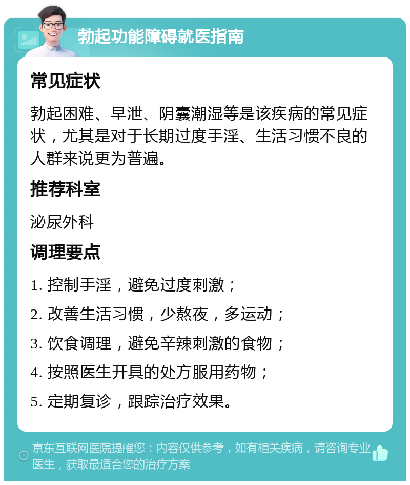 勃起功能障碍就医指南 常见症状 勃起困难、早泄、阴囊潮湿等是该疾病的常见症状，尤其是对于长期过度手淫、生活习惯不良的人群来说更为普遍。 推荐科室 泌尿外科 调理要点 1. 控制手淫，避免过度刺激； 2. 改善生活习惯，少熬夜，多运动； 3. 饮食调理，避免辛辣刺激的食物； 4. 按照医生开具的处方服用药物； 5. 定期复诊，跟踪治疗效果。