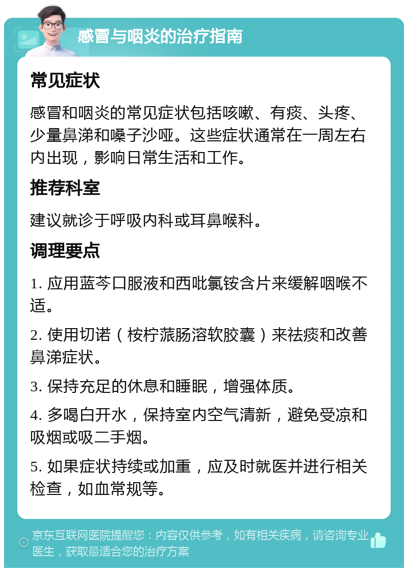 感冒与咽炎的治疗指南 常见症状 感冒和咽炎的常见症状包括咳嗽、有痰、头疼、少量鼻涕和嗓子沙哑。这些症状通常在一周左右内出现，影响日常生活和工作。 推荐科室 建议就诊于呼吸内科或耳鼻喉科。 调理要点 1. 应用蓝芩口服液和西吡氯铵含片来缓解咽喉不适。 2. 使用切诺（桉柠蒎肠溶软胶囊）来祛痰和改善鼻涕症状。 3. 保持充足的休息和睡眠，增强体质。 4. 多喝白开水，保持室内空气清新，避免受凉和吸烟或吸二手烟。 5. 如果症状持续或加重，应及时就医并进行相关检查，如血常规等。