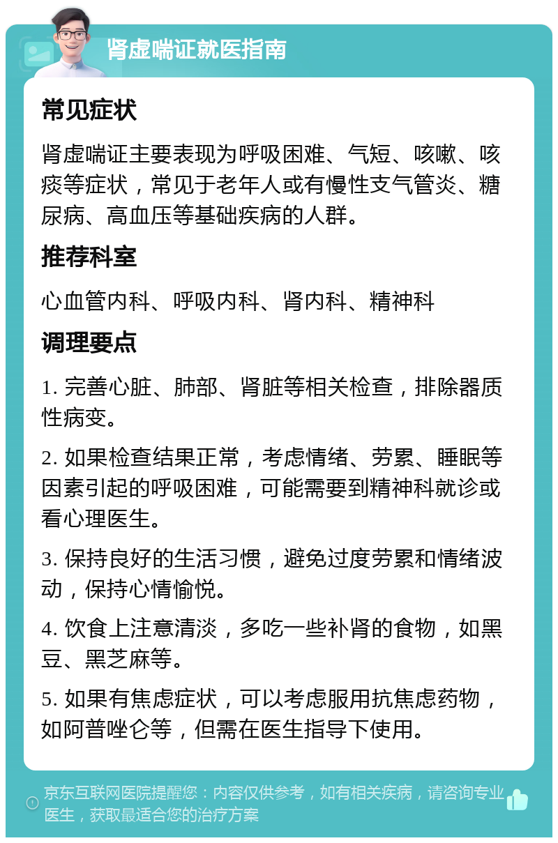 肾虚喘证就医指南 常见症状 肾虚喘证主要表现为呼吸困难、气短、咳嗽、咳痰等症状，常见于老年人或有慢性支气管炎、糖尿病、高血压等基础疾病的人群。 推荐科室 心血管内科、呼吸内科、肾内科、精神科 调理要点 1. 完善心脏、肺部、肾脏等相关检查，排除器质性病变。 2. 如果检查结果正常，考虑情绪、劳累、睡眠等因素引起的呼吸困难，可能需要到精神科就诊或看心理医生。 3. 保持良好的生活习惯，避免过度劳累和情绪波动，保持心情愉悦。 4. 饮食上注意清淡，多吃一些补肾的食物，如黑豆、黑芝麻等。 5. 如果有焦虑症状，可以考虑服用抗焦虑药物，如阿普唑仑等，但需在医生指导下使用。