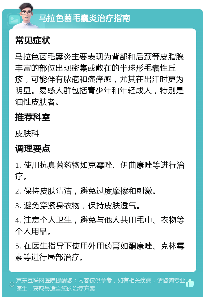 马拉色菌毛囊炎治疗指南 常见症状 马拉色菌毛囊炎主要表现为背部和后颈等皮脂腺丰富的部位出现密集或散在的半球形毛囊性丘疹，可能伴有脓疱和瘙痒感，尤其在出汗时更为明显。易感人群包括青少年和年轻成人，特别是油性皮肤者。 推荐科室 皮肤科 调理要点 1. 使用抗真菌药物如克霉唑、伊曲康唑等进行治疗。 2. 保持皮肤清洁，避免过度摩擦和刺激。 3. 避免穿紧身衣物，保持皮肤透气。 4. 注意个人卫生，避免与他人共用毛巾、衣物等个人用品。 5. 在医生指导下使用外用药膏如酮康唑、克林霉素等进行局部治疗。