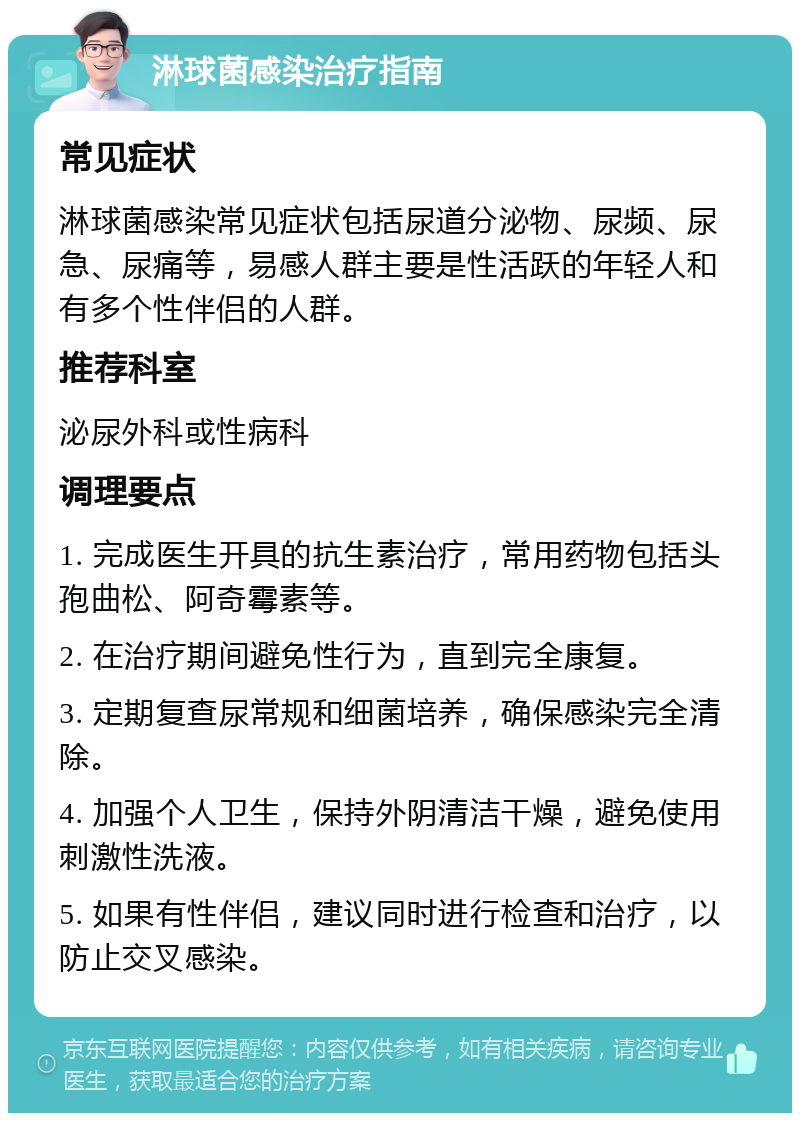 淋球菌感染治疗指南 常见症状 淋球菌感染常见症状包括尿道分泌物、尿频、尿急、尿痛等，易感人群主要是性活跃的年轻人和有多个性伴侣的人群。 推荐科室 泌尿外科或性病科 调理要点 1. 完成医生开具的抗生素治疗，常用药物包括头孢曲松、阿奇霉素等。 2. 在治疗期间避免性行为，直到完全康复。 3. 定期复查尿常规和细菌培养，确保感染完全清除。 4. 加强个人卫生，保持外阴清洁干燥，避免使用刺激性洗液。 5. 如果有性伴侣，建议同时进行检查和治疗，以防止交叉感染。