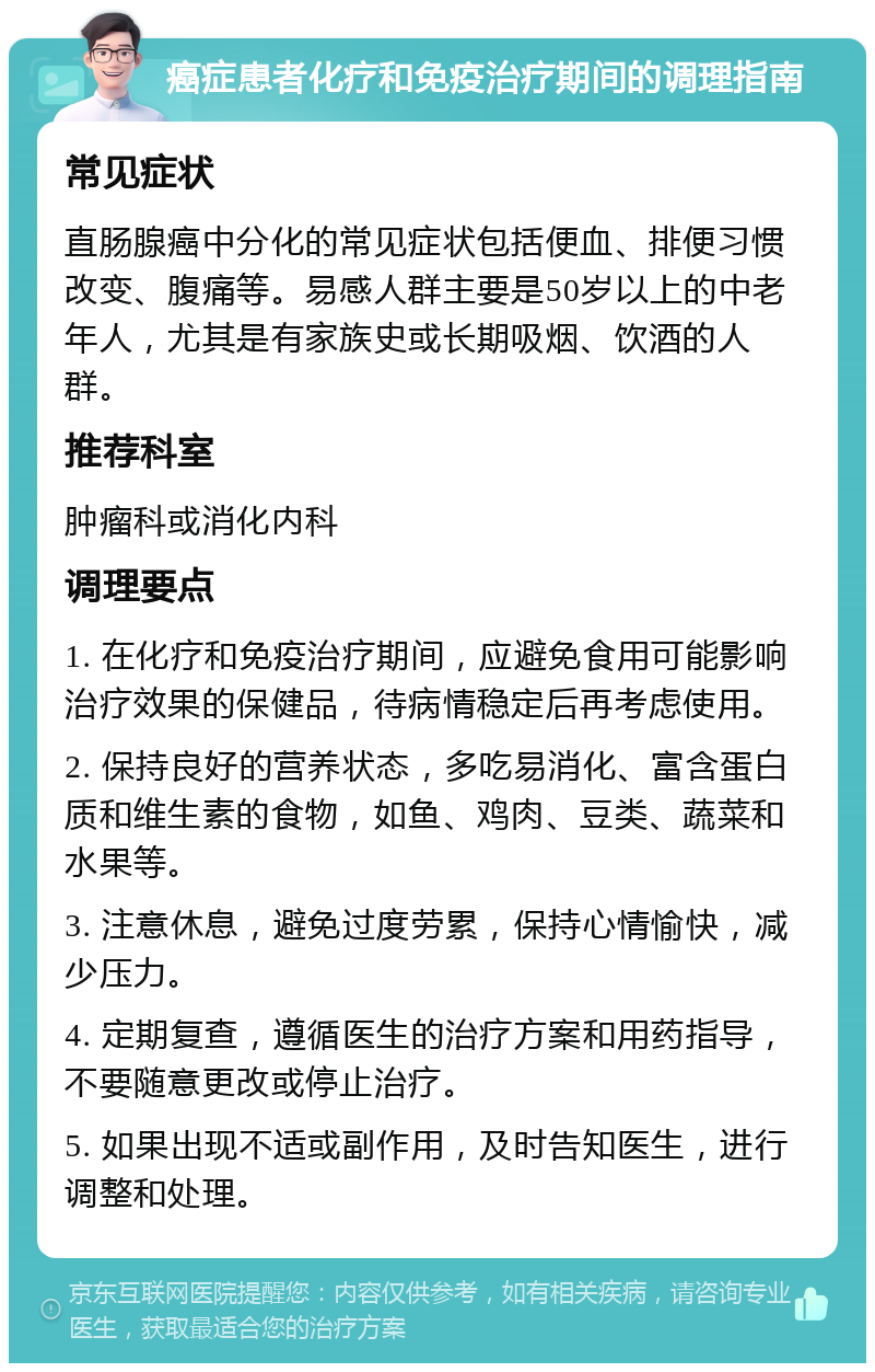 癌症患者化疗和免疫治疗期间的调理指南 常见症状 直肠腺癌中分化的常见症状包括便血、排便习惯改变、腹痛等。易感人群主要是50岁以上的中老年人，尤其是有家族史或长期吸烟、饮酒的人群。 推荐科室 肿瘤科或消化内科 调理要点 1. 在化疗和免疫治疗期间，应避免食用可能影响治疗效果的保健品，待病情稳定后再考虑使用。 2. 保持良好的营养状态，多吃易消化、富含蛋白质和维生素的食物，如鱼、鸡肉、豆类、蔬菜和水果等。 3. 注意休息，避免过度劳累，保持心情愉快，减少压力。 4. 定期复查，遵循医生的治疗方案和用药指导，不要随意更改或停止治疗。 5. 如果出现不适或副作用，及时告知医生，进行调整和处理。