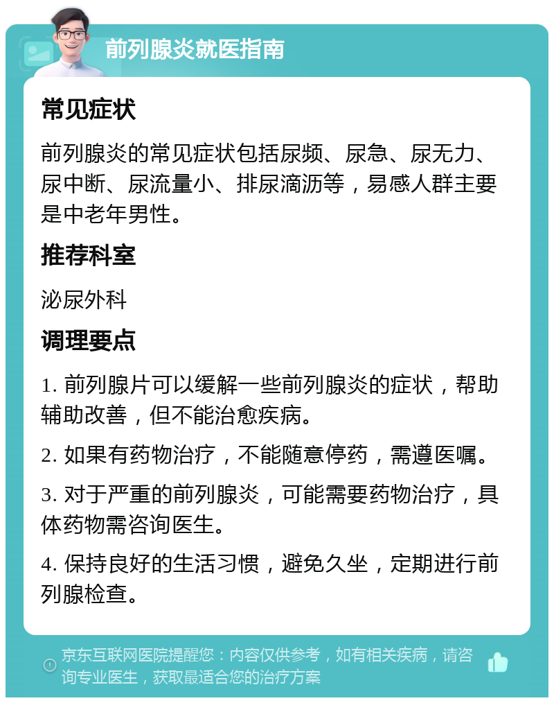 前列腺炎就医指南 常见症状 前列腺炎的常见症状包括尿频、尿急、尿无力、尿中断、尿流量小、排尿滴沥等，易感人群主要是中老年男性。 推荐科室 泌尿外科 调理要点 1. 前列腺片可以缓解一些前列腺炎的症状，帮助辅助改善，但不能治愈疾病。 2. 如果有药物治疗，不能随意停药，需遵医嘱。 3. 对于严重的前列腺炎，可能需要药物治疗，具体药物需咨询医生。 4. 保持良好的生活习惯，避免久坐，定期进行前列腺检查。