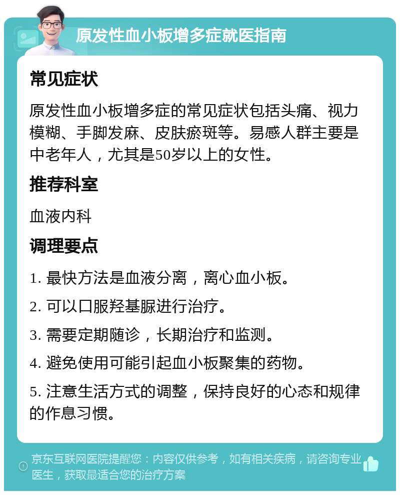 原发性血小板增多症就医指南 常见症状 原发性血小板增多症的常见症状包括头痛、视力模糊、手脚发麻、皮肤瘀斑等。易感人群主要是中老年人，尤其是50岁以上的女性。 推荐科室 血液内科 调理要点 1. 最快方法是血液分离，离心血小板。 2. 可以口服羟基脲进行治疗。 3. 需要定期随诊，长期治疗和监测。 4. 避免使用可能引起血小板聚集的药物。 5. 注意生活方式的调整，保持良好的心态和规律的作息习惯。