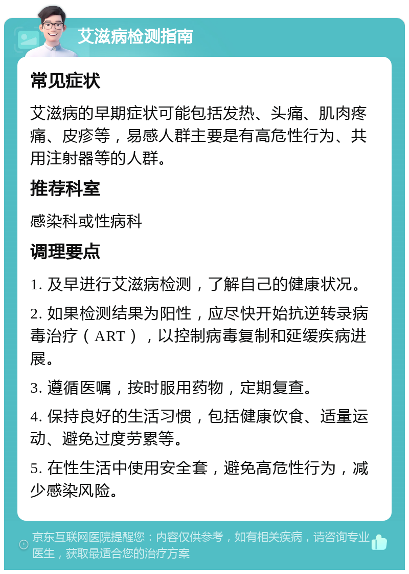 艾滋病检测指南 常见症状 艾滋病的早期症状可能包括发热、头痛、肌肉疼痛、皮疹等，易感人群主要是有高危性行为、共用注射器等的人群。 推荐科室 感染科或性病科 调理要点 1. 及早进行艾滋病检测，了解自己的健康状况。 2. 如果检测结果为阳性，应尽快开始抗逆转录病毒治疗（ART），以控制病毒复制和延缓疾病进展。 3. 遵循医嘱，按时服用药物，定期复查。 4. 保持良好的生活习惯，包括健康饮食、适量运动、避免过度劳累等。 5. 在性生活中使用安全套，避免高危性行为，减少感染风险。