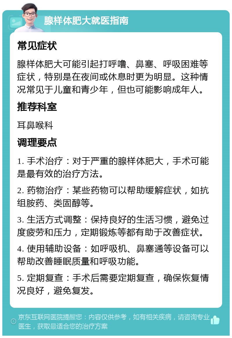 腺样体肥大就医指南 常见症状 腺样体肥大可能引起打呼噜、鼻塞、呼吸困难等症状，特别是在夜间或休息时更为明显。这种情况常见于儿童和青少年，但也可能影响成年人。 推荐科室 耳鼻喉科 调理要点 1. 手术治疗：对于严重的腺样体肥大，手术可能是最有效的治疗方法。 2. 药物治疗：某些药物可以帮助缓解症状，如抗组胺药、类固醇等。 3. 生活方式调整：保持良好的生活习惯，避免过度疲劳和压力，定期锻炼等都有助于改善症状。 4. 使用辅助设备：如呼吸机、鼻塞通等设备可以帮助改善睡眠质量和呼吸功能。 5. 定期复查：手术后需要定期复查，确保恢复情况良好，避免复发。