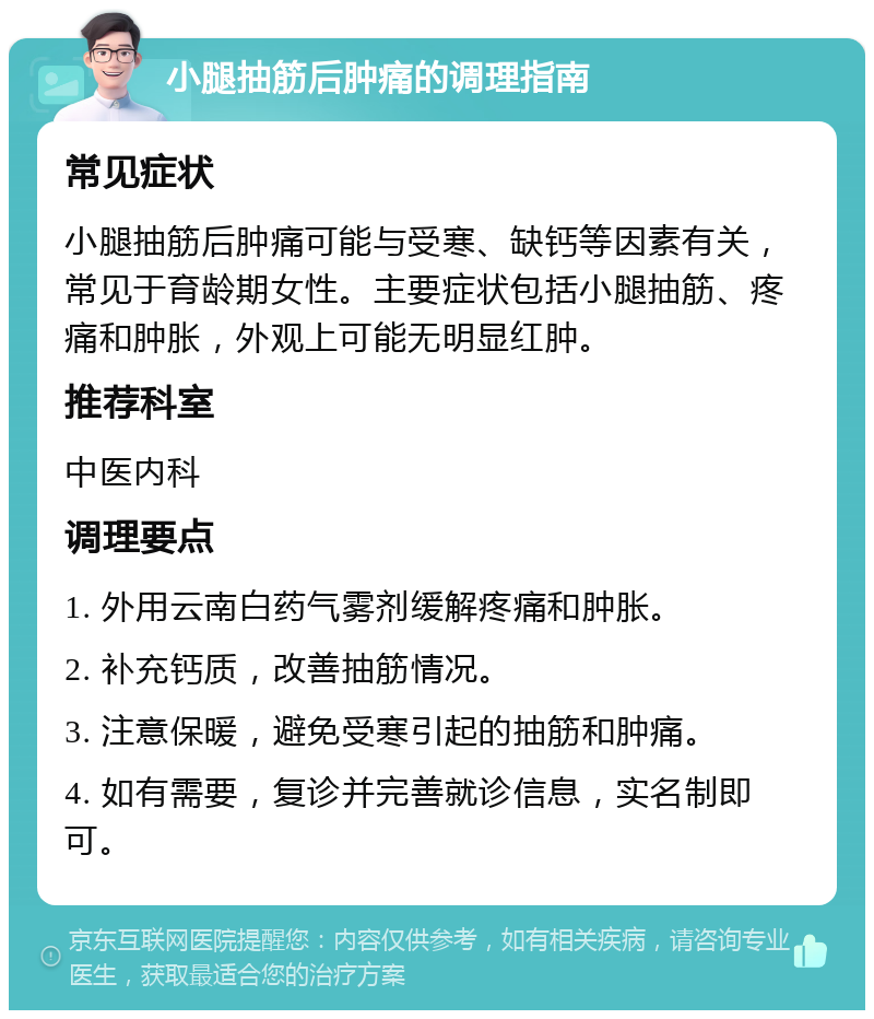 小腿抽筋后肿痛的调理指南 常见症状 小腿抽筋后肿痛可能与受寒、缺钙等因素有关，常见于育龄期女性。主要症状包括小腿抽筋、疼痛和肿胀，外观上可能无明显红肿。 推荐科室 中医内科 调理要点 1. 外用云南白药气雾剂缓解疼痛和肿胀。 2. 补充钙质，改善抽筋情况。 3. 注意保暖，避免受寒引起的抽筋和肿痛。 4. 如有需要，复诊并完善就诊信息，实名制即可。