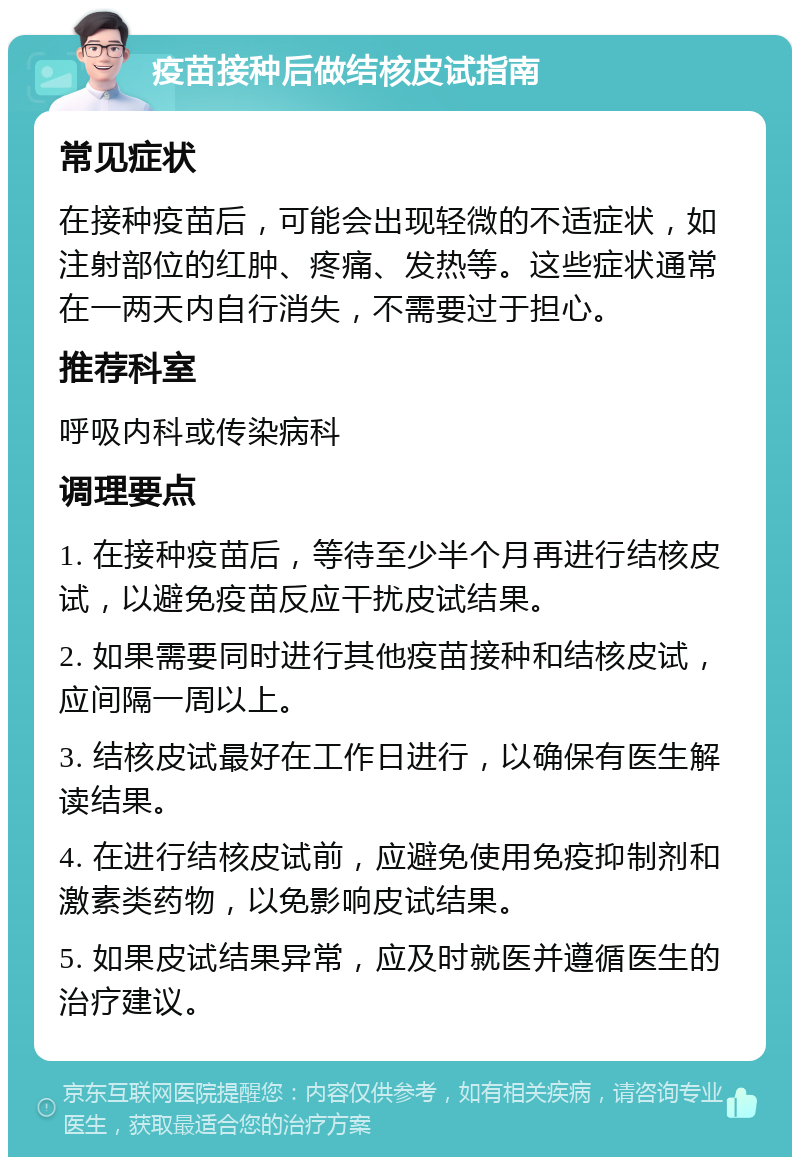 疫苗接种后做结核皮试指南 常见症状 在接种疫苗后，可能会出现轻微的不适症状，如注射部位的红肿、疼痛、发热等。这些症状通常在一两天内自行消失，不需要过于担心。 推荐科室 呼吸内科或传染病科 调理要点 1. 在接种疫苗后，等待至少半个月再进行结核皮试，以避免疫苗反应干扰皮试结果。 2. 如果需要同时进行其他疫苗接种和结核皮试，应间隔一周以上。 3. 结核皮试最好在工作日进行，以确保有医生解读结果。 4. 在进行结核皮试前，应避免使用免疫抑制剂和激素类药物，以免影响皮试结果。 5. 如果皮试结果异常，应及时就医并遵循医生的治疗建议。