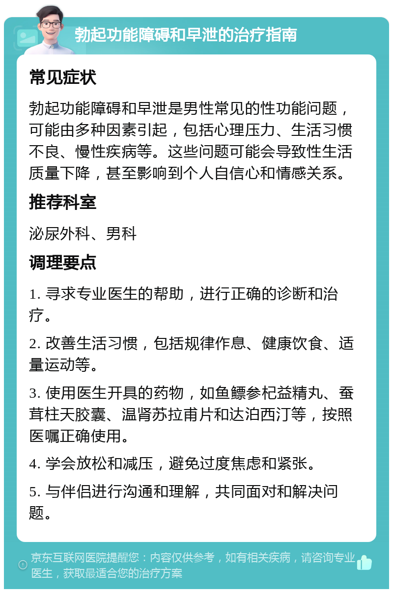 勃起功能障碍和早泄的治疗指南 常见症状 勃起功能障碍和早泄是男性常见的性功能问题，可能由多种因素引起，包括心理压力、生活习惯不良、慢性疾病等。这些问题可能会导致性生活质量下降，甚至影响到个人自信心和情感关系。 推荐科室 泌尿外科、男科 调理要点 1. 寻求专业医生的帮助，进行正确的诊断和治疗。 2. 改善生活习惯，包括规律作息、健康饮食、适量运动等。 3. 使用医生开具的药物，如鱼鳔参杞益精丸、蚕茸柱天胶囊、温肾苏拉甫片和达泊西汀等，按照医嘱正确使用。 4. 学会放松和减压，避免过度焦虑和紧张。 5. 与伴侣进行沟通和理解，共同面对和解决问题。