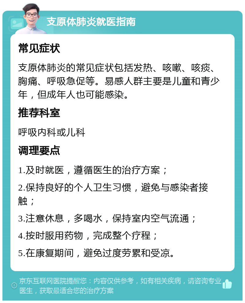 支原体肺炎就医指南 常见症状 支原体肺炎的常见症状包括发热、咳嗽、咳痰、胸痛、呼吸急促等。易感人群主要是儿童和青少年，但成年人也可能感染。 推荐科室 呼吸内科或儿科 调理要点 1.及时就医，遵循医生的治疗方案； 2.保持良好的个人卫生习惯，避免与感染者接触； 3.注意休息，多喝水，保持室内空气流通； 4.按时服用药物，完成整个疗程； 5.在康复期间，避免过度劳累和受凉。