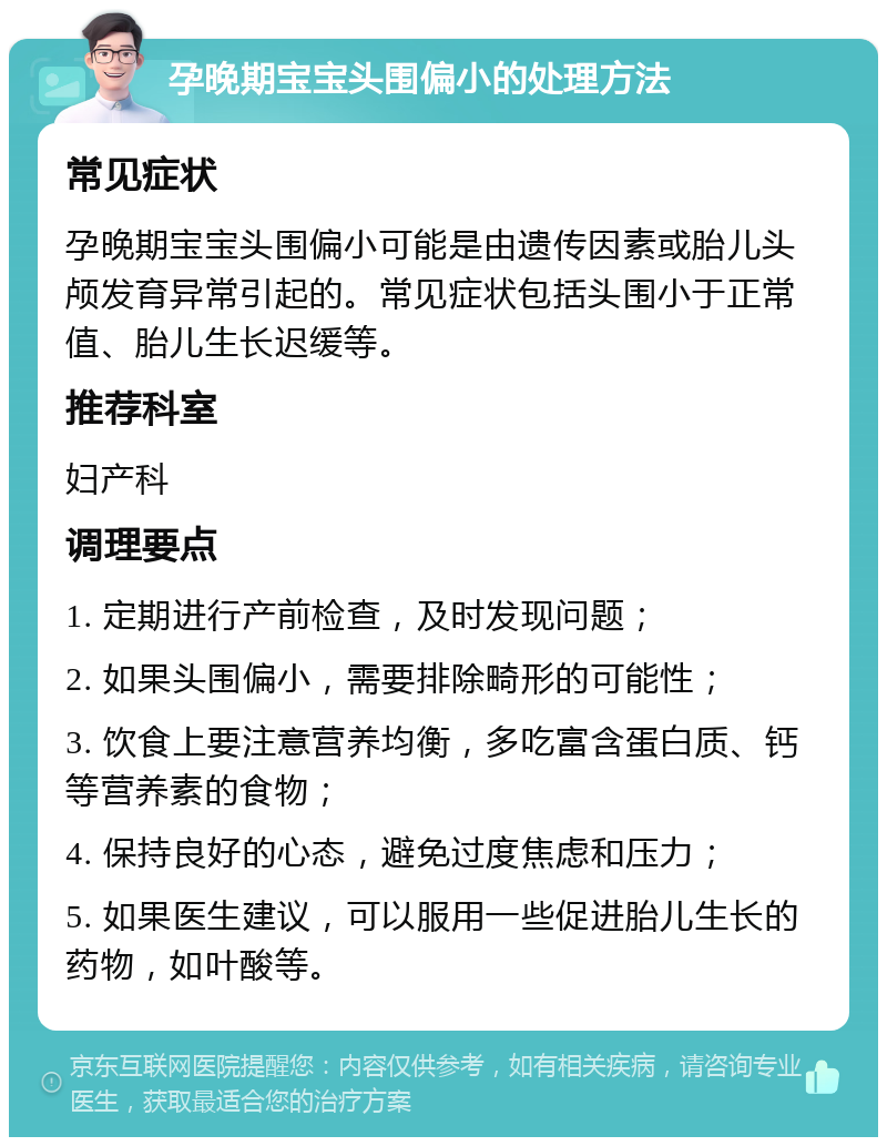 孕晚期宝宝头围偏小的处理方法 常见症状 孕晚期宝宝头围偏小可能是由遗传因素或胎儿头颅发育异常引起的。常见症状包括头围小于正常值、胎儿生长迟缓等。 推荐科室 妇产科 调理要点 1. 定期进行产前检查，及时发现问题； 2. 如果头围偏小，需要排除畸形的可能性； 3. 饮食上要注意营养均衡，多吃富含蛋白质、钙等营养素的食物； 4. 保持良好的心态，避免过度焦虑和压力； 5. 如果医生建议，可以服用一些促进胎儿生长的药物，如叶酸等。