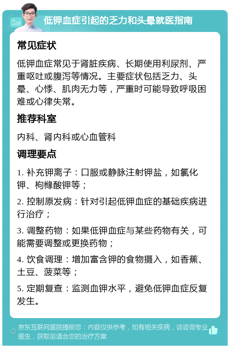 低钾血症引起的乏力和头晕就医指南 常见症状 低钾血症常见于肾脏疾病、长期使用利尿剂、严重呕吐或腹泻等情况。主要症状包括乏力、头晕、心悸、肌肉无力等，严重时可能导致呼吸困难或心律失常。 推荐科室 内科、肾内科或心血管科 调理要点 1. 补充钾离子：口服或静脉注射钾盐，如氯化钾、枸橼酸钾等； 2. 控制原发病：针对引起低钾血症的基础疾病进行治疗； 3. 调整药物：如果低钾血症与某些药物有关，可能需要调整或更换药物； 4. 饮食调理：增加富含钾的食物摄入，如香蕉、土豆、菠菜等； 5. 定期复查：监测血钾水平，避免低钾血症反复发生。