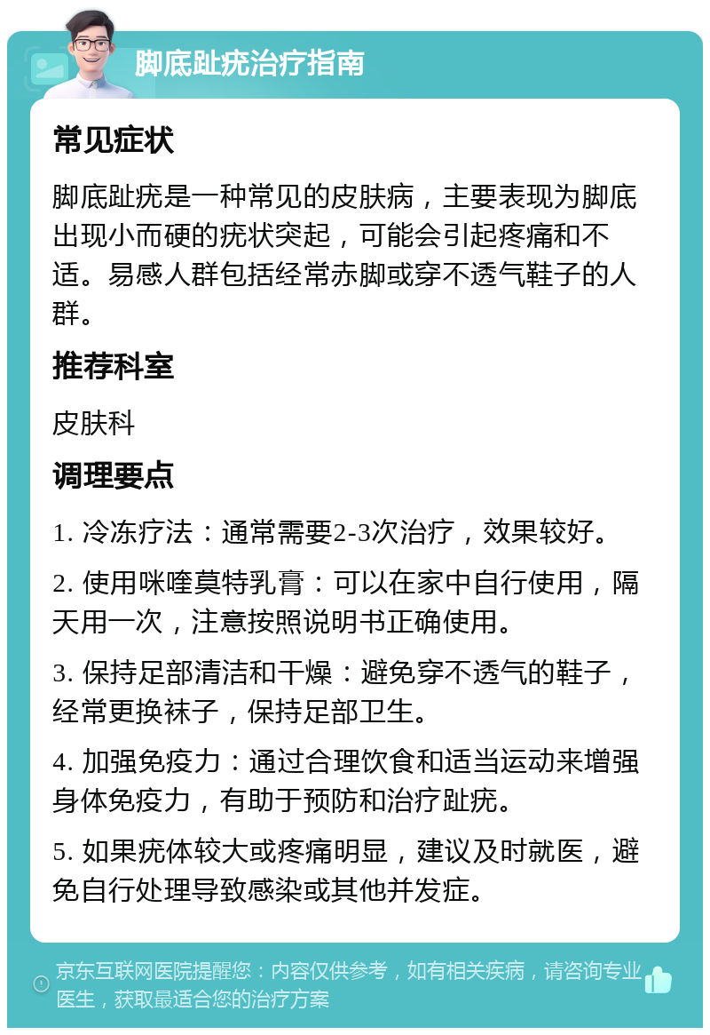 脚底趾疣治疗指南 常见症状 脚底趾疣是一种常见的皮肤病，主要表现为脚底出现小而硬的疣状突起，可能会引起疼痛和不适。易感人群包括经常赤脚或穿不透气鞋子的人群。 推荐科室 皮肤科 调理要点 1. 冷冻疗法：通常需要2-3次治疗，效果较好。 2. 使用咪喹莫特乳膏：可以在家中自行使用，隔天用一次，注意按照说明书正确使用。 3. 保持足部清洁和干燥：避免穿不透气的鞋子，经常更换袜子，保持足部卫生。 4. 加强免疫力：通过合理饮食和适当运动来增强身体免疫力，有助于预防和治疗趾疣。 5. 如果疣体较大或疼痛明显，建议及时就医，避免自行处理导致感染或其他并发症。