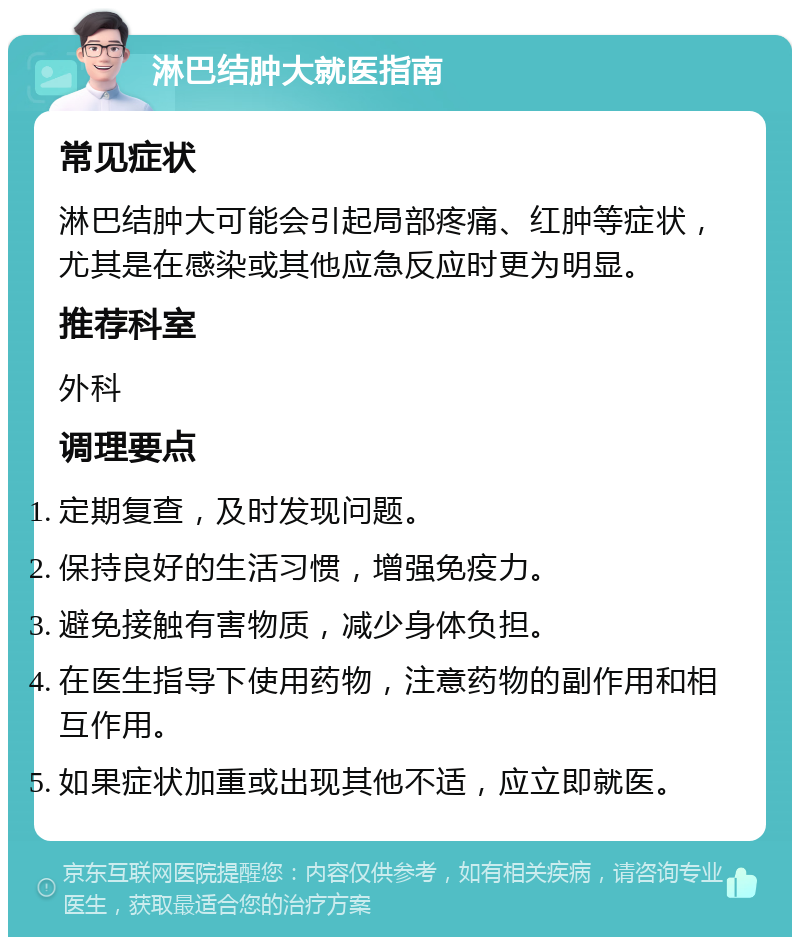 淋巴结肿大就医指南 常见症状 淋巴结肿大可能会引起局部疼痛、红肿等症状，尤其是在感染或其他应急反应时更为明显。 推荐科室 外科 调理要点 定期复查，及时发现问题。 保持良好的生活习惯，增强免疫力。 避免接触有害物质，减少身体负担。 在医生指导下使用药物，注意药物的副作用和相互作用。 如果症状加重或出现其他不适，应立即就医。