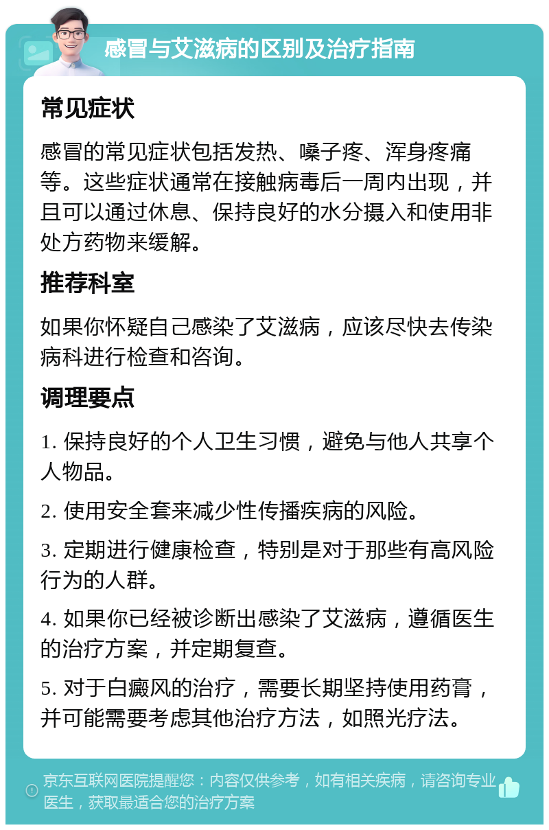 感冒与艾滋病的区别及治疗指南 常见症状 感冒的常见症状包括发热、嗓子疼、浑身疼痛等。这些症状通常在接触病毒后一周内出现，并且可以通过休息、保持良好的水分摄入和使用非处方药物来缓解。 推荐科室 如果你怀疑自己感染了艾滋病，应该尽快去传染病科进行检查和咨询。 调理要点 1. 保持良好的个人卫生习惯，避免与他人共享个人物品。 2. 使用安全套来减少性传播疾病的风险。 3. 定期进行健康检查，特别是对于那些有高风险行为的人群。 4. 如果你已经被诊断出感染了艾滋病，遵循医生的治疗方案，并定期复查。 5. 对于白癜风的治疗，需要长期坚持使用药膏，并可能需要考虑其他治疗方法，如照光疗法。