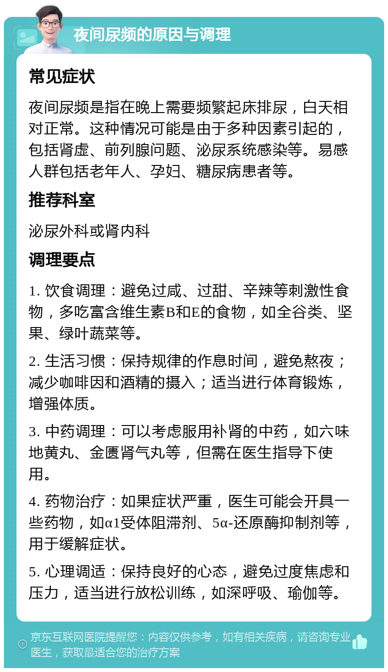 夜间尿频的原因与调理 常见症状 夜间尿频是指在晚上需要频繁起床排尿，白天相对正常。这种情况可能是由于多种因素引起的，包括肾虚、前列腺问题、泌尿系统感染等。易感人群包括老年人、孕妇、糖尿病患者等。 推荐科室 泌尿外科或肾内科 调理要点 1. 饮食调理：避免过咸、过甜、辛辣等刺激性食物，多吃富含维生素B和E的食物，如全谷类、坚果、绿叶蔬菜等。 2. 生活习惯：保持规律的作息时间，避免熬夜；减少咖啡因和酒精的摄入；适当进行体育锻炼，增强体质。 3. 中药调理：可以考虑服用补肾的中药，如六味地黄丸、金匮肾气丸等，但需在医生指导下使用。 4. 药物治疗：如果症状严重，医生可能会开具一些药物，如α1受体阻滞剂、5α-还原酶抑制剂等，用于缓解症状。 5. 心理调适：保持良好的心态，避免过度焦虑和压力，适当进行放松训练，如深呼吸、瑜伽等。