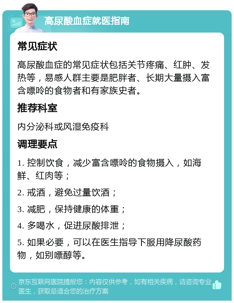 高尿酸血症就医指南 常见症状 高尿酸血症的常见症状包括关节疼痛、红肿、发热等，易感人群主要是肥胖者、长期大量摄入富含嘌呤的食物者和有家族史者。 推荐科室 内分泌科或风湿免疫科 调理要点 1. 控制饮食，减少富含嘌呤的食物摄入，如海鲜、红肉等； 2. 戒酒，避免过量饮酒； 3. 减肥，保持健康的体重； 4. 多喝水，促进尿酸排泄； 5. 如果必要，可以在医生指导下服用降尿酸药物，如别嘌醇等。