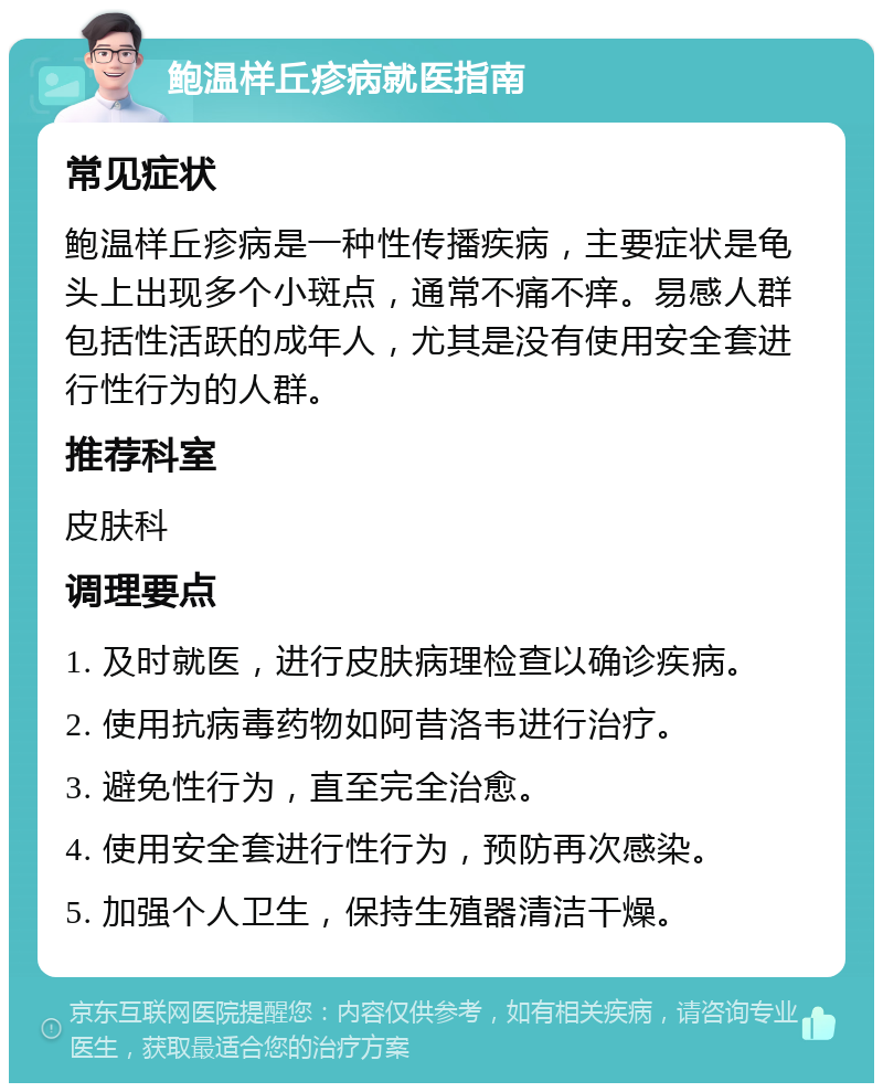 鲍温样丘疹病就医指南 常见症状 鲍温样丘疹病是一种性传播疾病，主要症状是龟头上出现多个小斑点，通常不痛不痒。易感人群包括性活跃的成年人，尤其是没有使用安全套进行性行为的人群。 推荐科室 皮肤科 调理要点 1. 及时就医，进行皮肤病理检查以确诊疾病。 2. 使用抗病毒药物如阿昔洛韦进行治疗。 3. 避免性行为，直至完全治愈。 4. 使用安全套进行性行为，预防再次感染。 5. 加强个人卫生，保持生殖器清洁干燥。