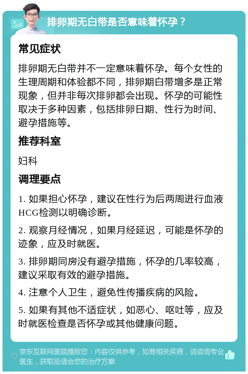 排卵期无白带是否意味着怀孕？ 常见症状 排卵期无白带并不一定意味着怀孕。每个女性的生理周期和体验都不同，排卵期白带增多是正常现象，但并非每次排卵都会出现。怀孕的可能性取决于多种因素，包括排卵日期、性行为时间、避孕措施等。 推荐科室 妇科 调理要点 1. 如果担心怀孕，建议在性行为后两周进行血液HCG检测以明确诊断。 2. 观察月经情况，如果月经延迟，可能是怀孕的迹象，应及时就医。 3. 排卵期同房没有避孕措施，怀孕的几率较高，建议采取有效的避孕措施。 4. 注意个人卫生，避免性传播疾病的风险。 5. 如果有其他不适症状，如恶心、呕吐等，应及时就医检查是否怀孕或其他健康问题。