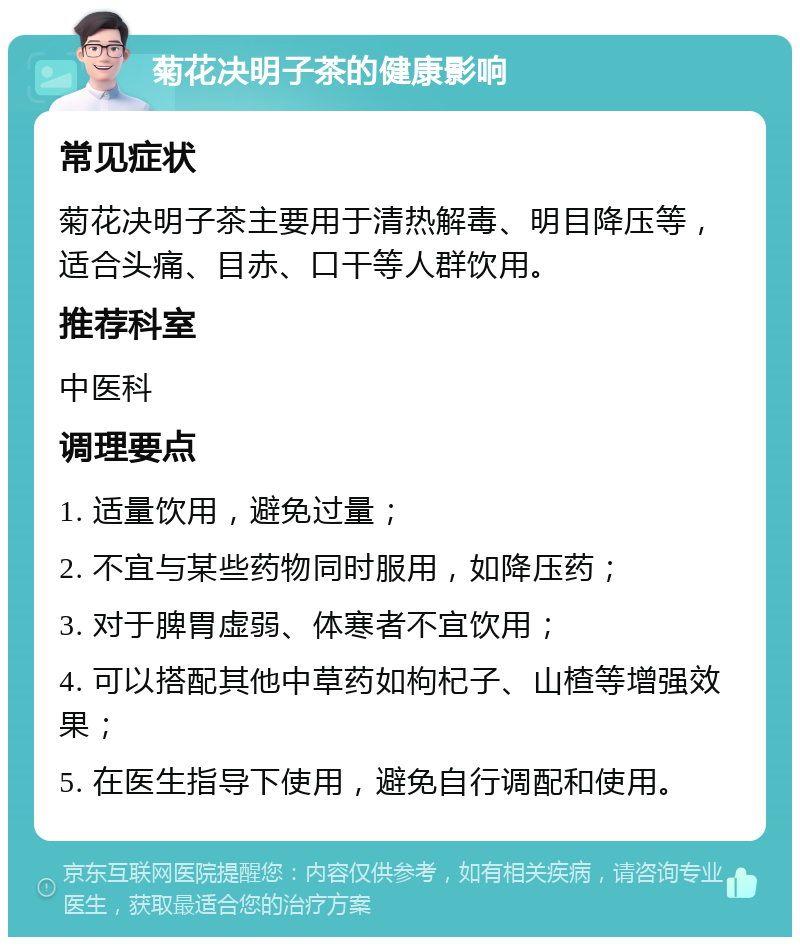 菊花决明子茶的健康影响 常见症状 菊花决明子茶主要用于清热解毒、明目降压等，适合头痛、目赤、口干等人群饮用。 推荐科室 中医科 调理要点 1. 适量饮用，避免过量； 2. 不宜与某些药物同时服用，如降压药； 3. 对于脾胃虚弱、体寒者不宜饮用； 4. 可以搭配其他中草药如枸杞子、山楂等增强效果； 5. 在医生指导下使用，避免自行调配和使用。