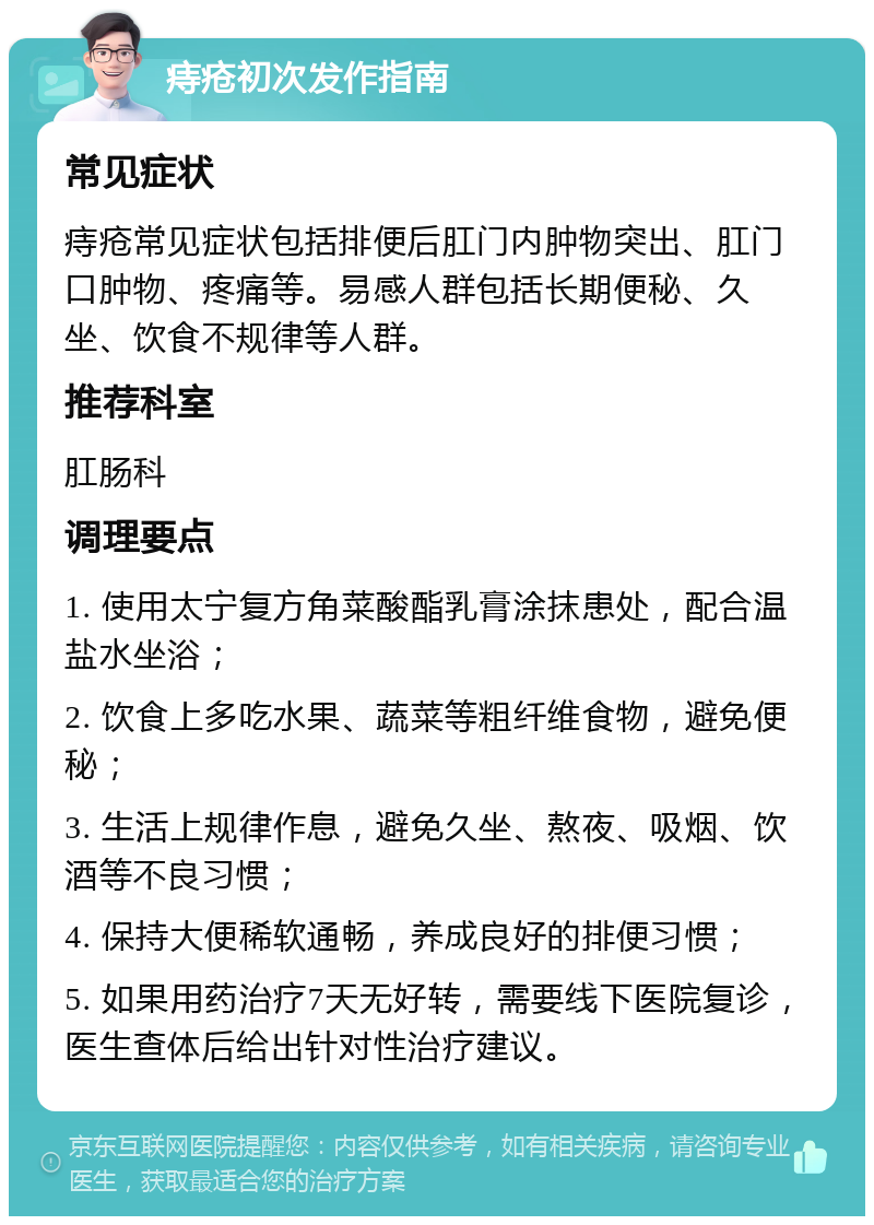 痔疮初次发作指南 常见症状 痔疮常见症状包括排便后肛门内肿物突出、肛门口肿物、疼痛等。易感人群包括长期便秘、久坐、饮食不规律等人群。 推荐科室 肛肠科 调理要点 1. 使用太宁复方角菜酸酯乳膏涂抹患处，配合温盐水坐浴； 2. 饮食上多吃水果、蔬菜等粗纤维食物，避免便秘； 3. 生活上规律作息，避免久坐、熬夜、吸烟、饮酒等不良习惯； 4. 保持大便稀软通畅，养成良好的排便习惯； 5. 如果用药治疗7天无好转，需要线下医院复诊，医生查体后给出针对性治疗建议。