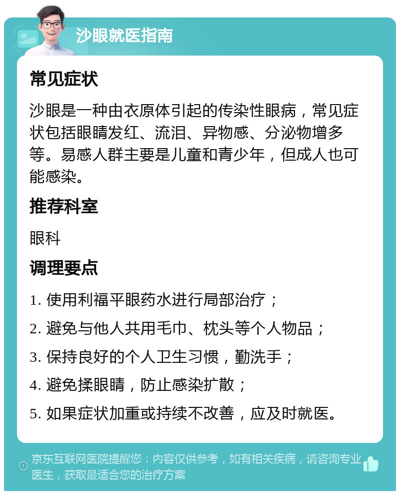 沙眼就医指南 常见症状 沙眼是一种由衣原体引起的传染性眼病，常见症状包括眼睛发红、流泪、异物感、分泌物增多等。易感人群主要是儿童和青少年，但成人也可能感染。 推荐科室 眼科 调理要点 1. 使用利福平眼药水进行局部治疗； 2. 避免与他人共用毛巾、枕头等个人物品； 3. 保持良好的个人卫生习惯，勤洗手； 4. 避免揉眼睛，防止感染扩散； 5. 如果症状加重或持续不改善，应及时就医。