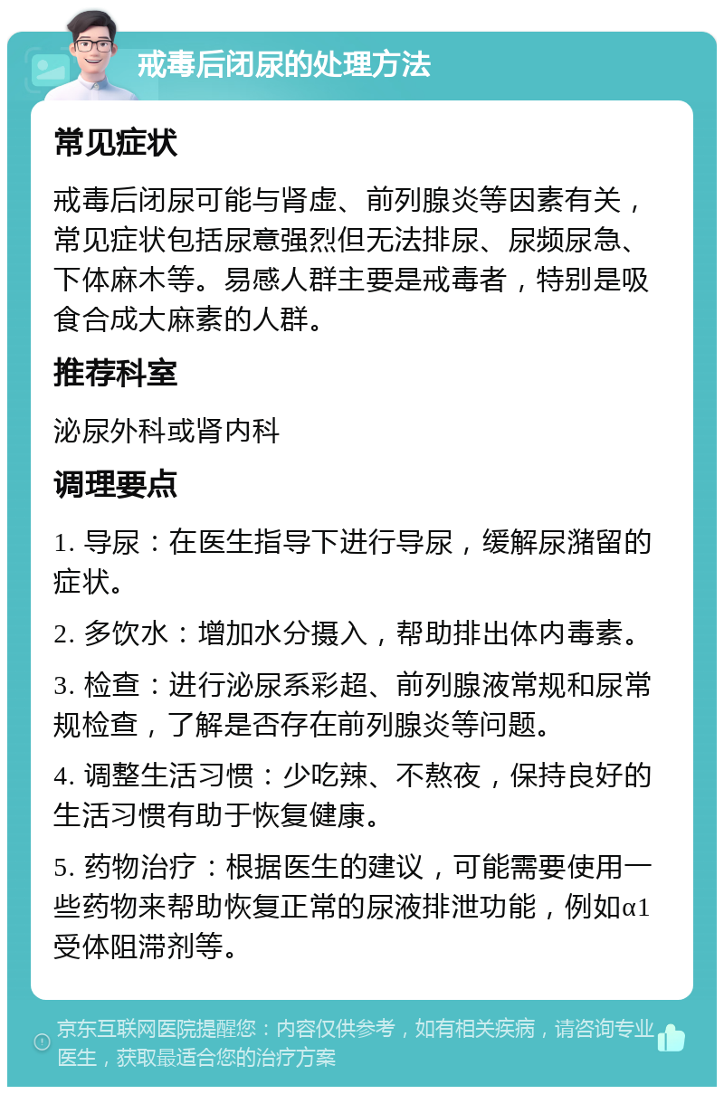 戒毒后闭尿的处理方法 常见症状 戒毒后闭尿可能与肾虚、前列腺炎等因素有关，常见症状包括尿意强烈但无法排尿、尿频尿急、下体麻木等。易感人群主要是戒毒者，特别是吸食合成大麻素的人群。 推荐科室 泌尿外科或肾内科 调理要点 1. 导尿：在医生指导下进行导尿，缓解尿潴留的症状。 2. 多饮水：增加水分摄入，帮助排出体内毒素。 3. 检查：进行泌尿系彩超、前列腺液常规和尿常规检查，了解是否存在前列腺炎等问题。 4. 调整生活习惯：少吃辣、不熬夜，保持良好的生活习惯有助于恢复健康。 5. 药物治疗：根据医生的建议，可能需要使用一些药物来帮助恢复正常的尿液排泄功能，例如α1受体阻滞剂等。