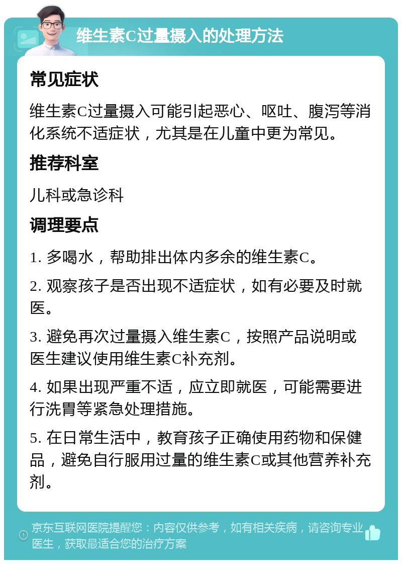 维生素C过量摄入的处理方法 常见症状 维生素C过量摄入可能引起恶心、呕吐、腹泻等消化系统不适症状，尤其是在儿童中更为常见。 推荐科室 儿科或急诊科 调理要点 1. 多喝水，帮助排出体内多余的维生素C。 2. 观察孩子是否出现不适症状，如有必要及时就医。 3. 避免再次过量摄入维生素C，按照产品说明或医生建议使用维生素C补充剂。 4. 如果出现严重不适，应立即就医，可能需要进行洗胃等紧急处理措施。 5. 在日常生活中，教育孩子正确使用药物和保健品，避免自行服用过量的维生素C或其他营养补充剂。