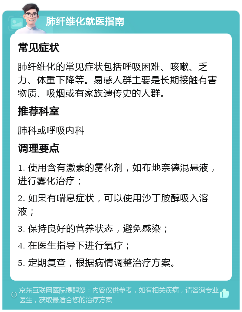 肺纤维化就医指南 常见症状 肺纤维化的常见症状包括呼吸困难、咳嗽、乏力、体重下降等。易感人群主要是长期接触有害物质、吸烟或有家族遗传史的人群。 推荐科室 肺科或呼吸内科 调理要点 1. 使用含有激素的雾化剂，如布地奈德混悬液，进行雾化治疗； 2. 如果有喘息症状，可以使用沙丁胺醇吸入溶液； 3. 保持良好的营养状态，避免感染； 4. 在医生指导下进行氧疗； 5. 定期复查，根据病情调整治疗方案。